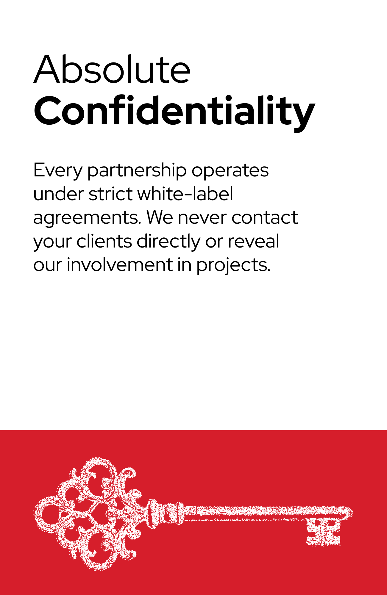Absolute Confidentiality Every partnership operates under strict white-label agreements. We never contact your clients directly or reveal our involvement in projects.